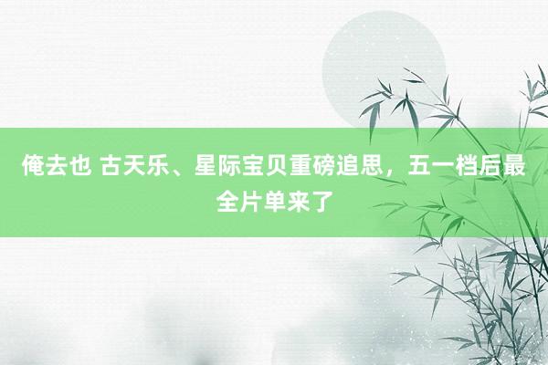 俺去也 古天乐、星际宝贝重磅追思，五一档后最全片单来了