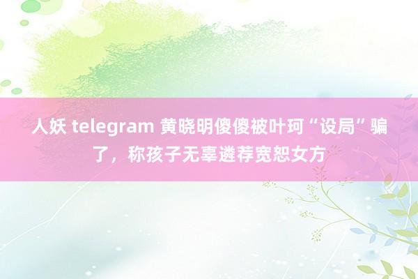 人妖 telegram 黄晓明傻傻被叶珂“设局”骗了，称孩子无辜遴荐宽恕女方
