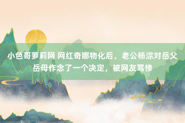 小色哥萝莉网 网红奇娜物化后，老公杨淙对岳父岳母作念了一个决定，被网友骂惨