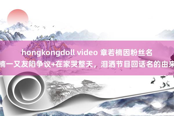 hongkongdoll video 章若楠因粉丝名楠一又友陷争议+在家哭整天，泪洒节目回话名的由来