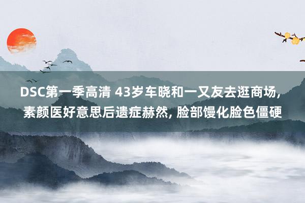 DSC第一季高清 43岁车晓和一又友去逛商场， 素颜医好意思后遗症赫然， 脸部馒化脸色僵硬
