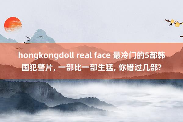 hongkongdoll real face 最冷门的5部韩国犯警片， 一部比一部生猛， 你错过几部?
