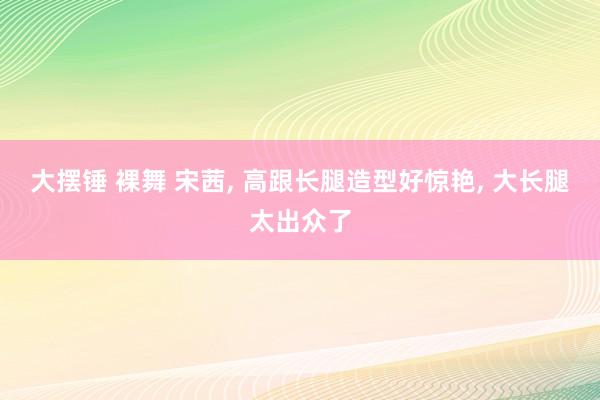大摆锤 裸舞 宋茜， 高跟长腿造型好惊艳， 大长腿太出众了