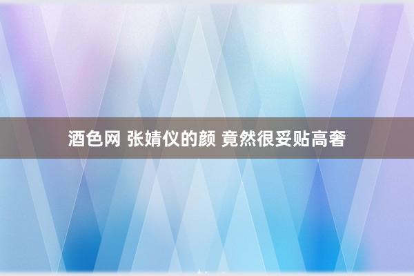 酒色网 张婧仪的颜 竟然很妥贴高奢