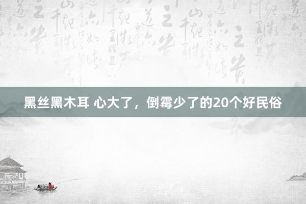 黑丝黑木耳 心大了，倒霉少了的20个好民俗