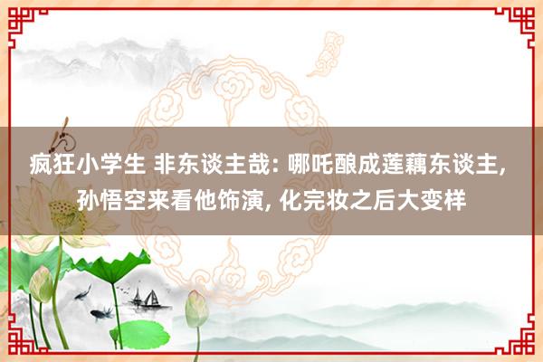 疯狂小学生 非东谈主哉: 哪吒酿成莲藕东谈主， 孙悟空来看他饰演， 化完妆之后大变样