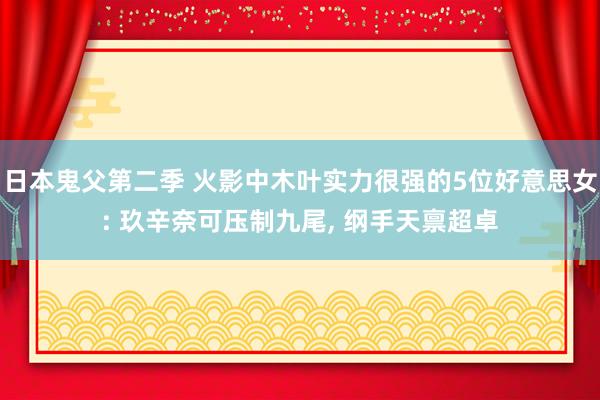 日本鬼父第二季 火影中木叶实力很强的5位好意思女: 玖辛奈可压制九尾， 纲手天禀超卓
