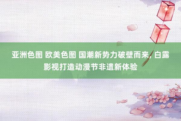 亚洲色图 欧美色图 国潮新势力破壁而来， 白露影视打造动漫节非遗新体验