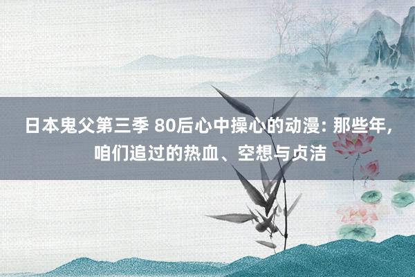 日本鬼父第三季 80后心中操心的动漫: 那些年， 咱们追过的热血、空想与贞洁