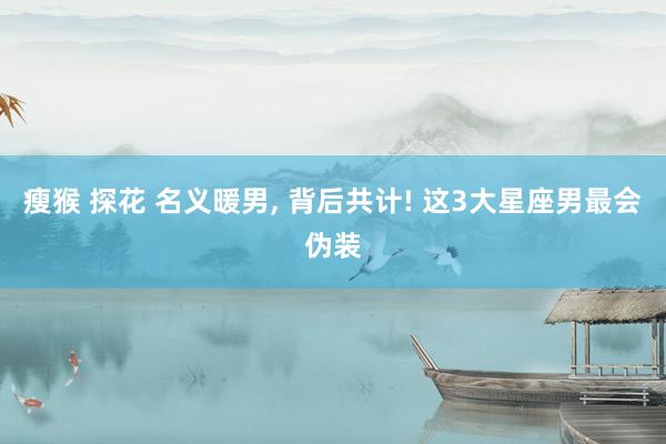 瘦猴 探花 名义暖男， 背后共计! 这3大星座男最会伪装