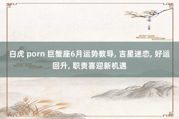 白虎 porn 巨蟹座6月运势教导， 吉星迷恋， 好运回升， 职责喜迎新机遇