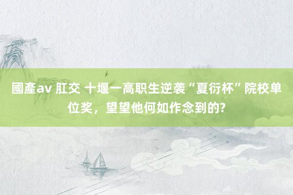國產av 肛交 十堰一高职生逆袭“夏衍杯”院校单位奖，望望他何如作念到的?