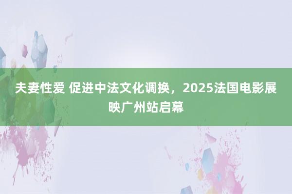 夫妻性爱 促进中法文化调换，2025法国电影展映广州站启幕