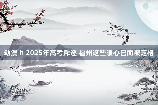 动漫 h 2025年高考斥逐 福州这些暖心已而被定格
