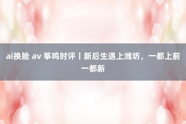 ai换脸 av 筝鸣时评丨新后生遇上潍坊，一都上前一都新