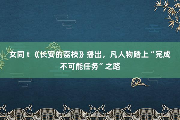 女同 t 《长安的荔枝》播出，凡人物踏上“完成不可能任务”之路