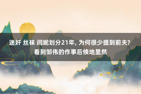 迷奸 丝袜 闫妮划分21年， 为何很少提到前夫? 看到邹伟的作事后倏地显然