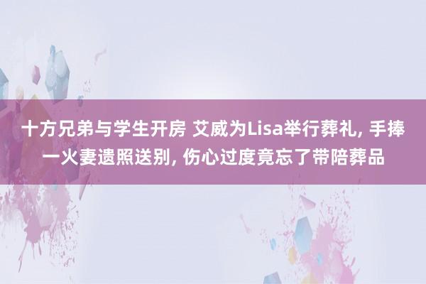十方兄弟与学生开房 艾威为Lisa举行葬礼， 手捧一火妻遗照送别， 伤心过度竟忘了带陪葬品