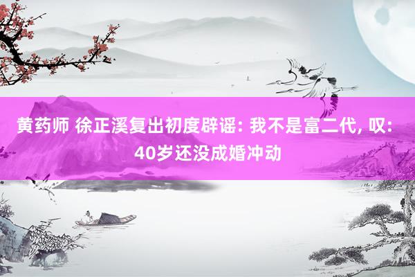 黄药师 徐正溪复出初度辟谣: 我不是富二代， 叹: 40岁还没成婚冲动