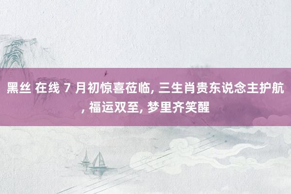 黑丝 在线 7 月初惊喜莅临， 三生肖贵东说念主护航， 福运双至， 梦里齐笑醒