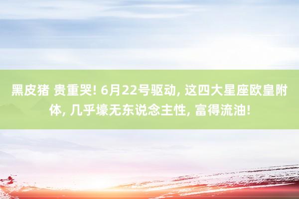 黑皮猪 贵重哭! 6月22号驱动， 这四大星座欧皇附体， 几乎壕无东说念主性， 富得流油!