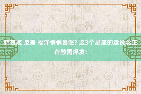 辉夜姬 反差 福泽悄悄暴涨? 这3个星座的运说念正在黢黑爆发!