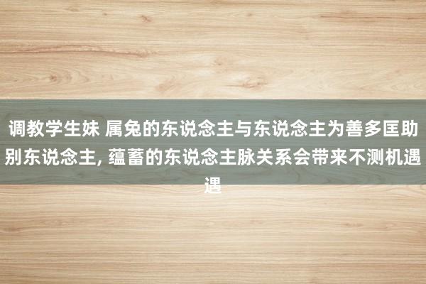 调教学生妹 属兔的东说念主与东说念主为善多匡助别东说念主， 蕴蓄的东说念主脉关系会带来不测机遇