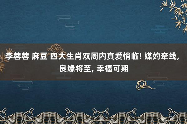 李蓉蓉 麻豆 四大生肖双周内真爱悄临! 媒妁牵线， 良缘将至， 幸福可期