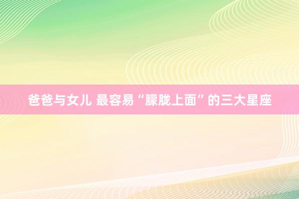 爸爸与女儿 最容易“朦胧上面”的三大星座