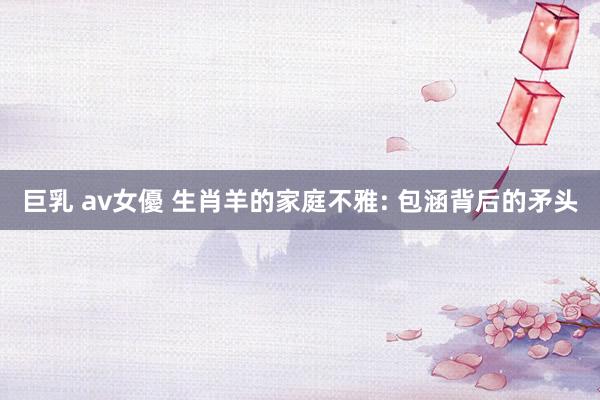巨乳 av女優 生肖羊的家庭不雅: 包涵背后的矛头